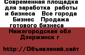 Современная площадка для заработка, работы и бизнеса - Все города Бизнес » Продажа готового бизнеса   . Нижегородская обл.,Дзержинск г.